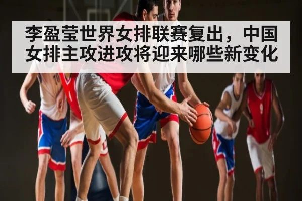 李盈莹世界女排联赛复出,中国女排主攻进攻将迎来哪些新变化